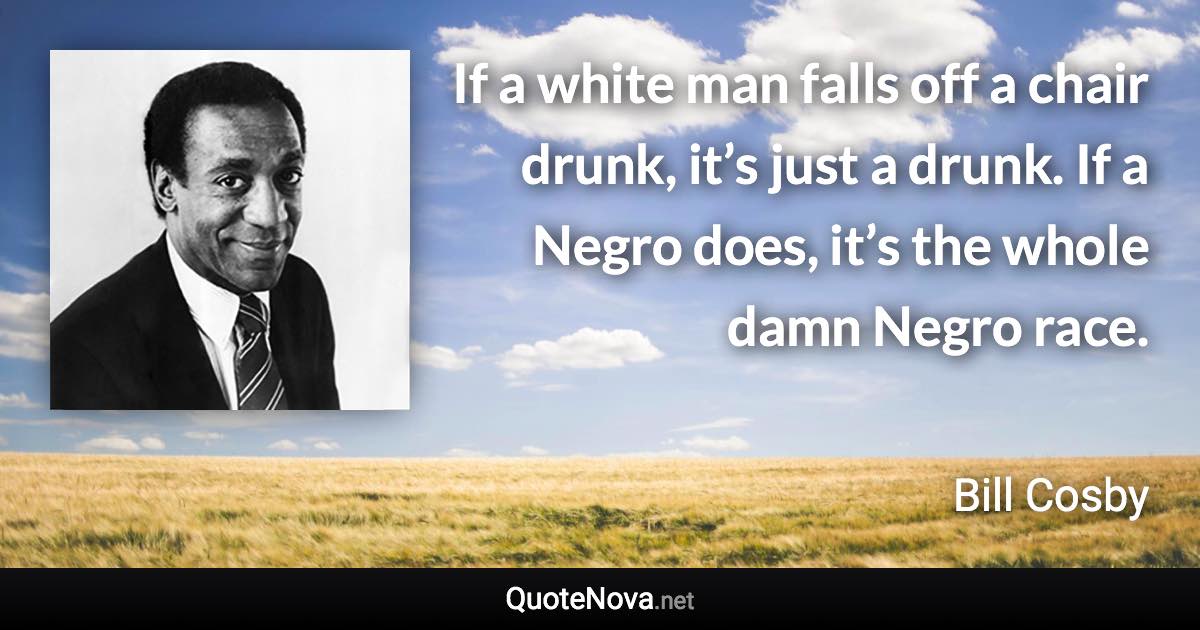 If a white man falls off a chair drunk, it’s just a drunk. If a Negro does, it’s the whole damn Negro race. - Bill Cosby quote