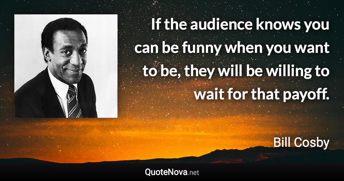 If the audience knows you can be funny when you want to be, they will be willing to wait for that payoff. - Bill Cosby quote