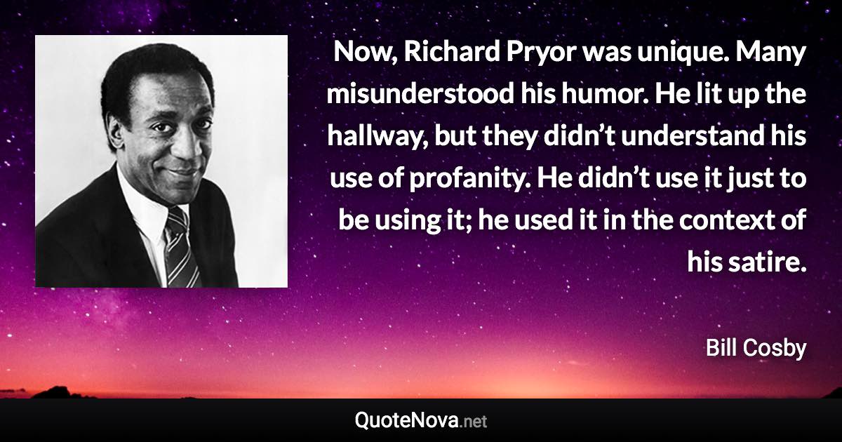 Now, Richard Pryor was unique. Many misunderstood his humor. He lit up the hallway, but they didn’t understand his use of profanity. He didn’t use it just to be using it; he used it in the context of his satire. - Bill Cosby quote