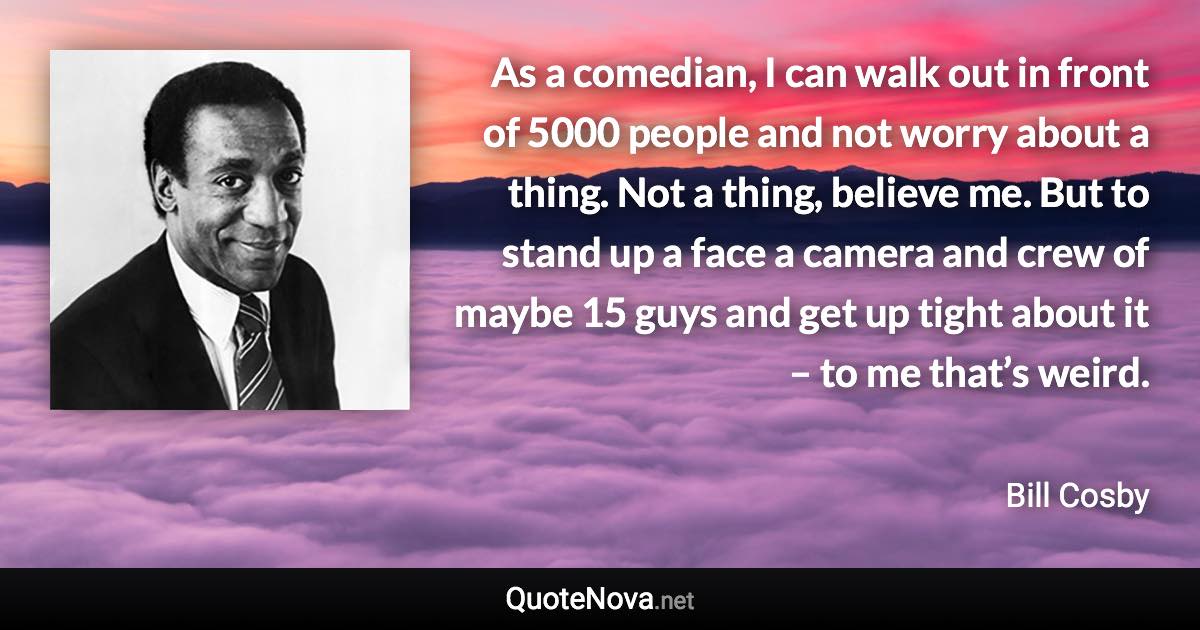 As a comedian, I can walk out in front of 5000 people and not worry about a thing. Not a thing, believe me. But to stand up a face a camera and crew of maybe 15 guys and get up tight about it – to me that’s weird. - Bill Cosby quote