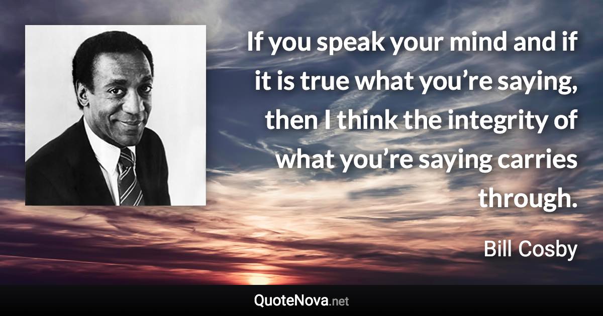 If you speak your mind and if it is true what you’re saying, then I think the integrity of what you’re saying carries through. - Bill Cosby quote