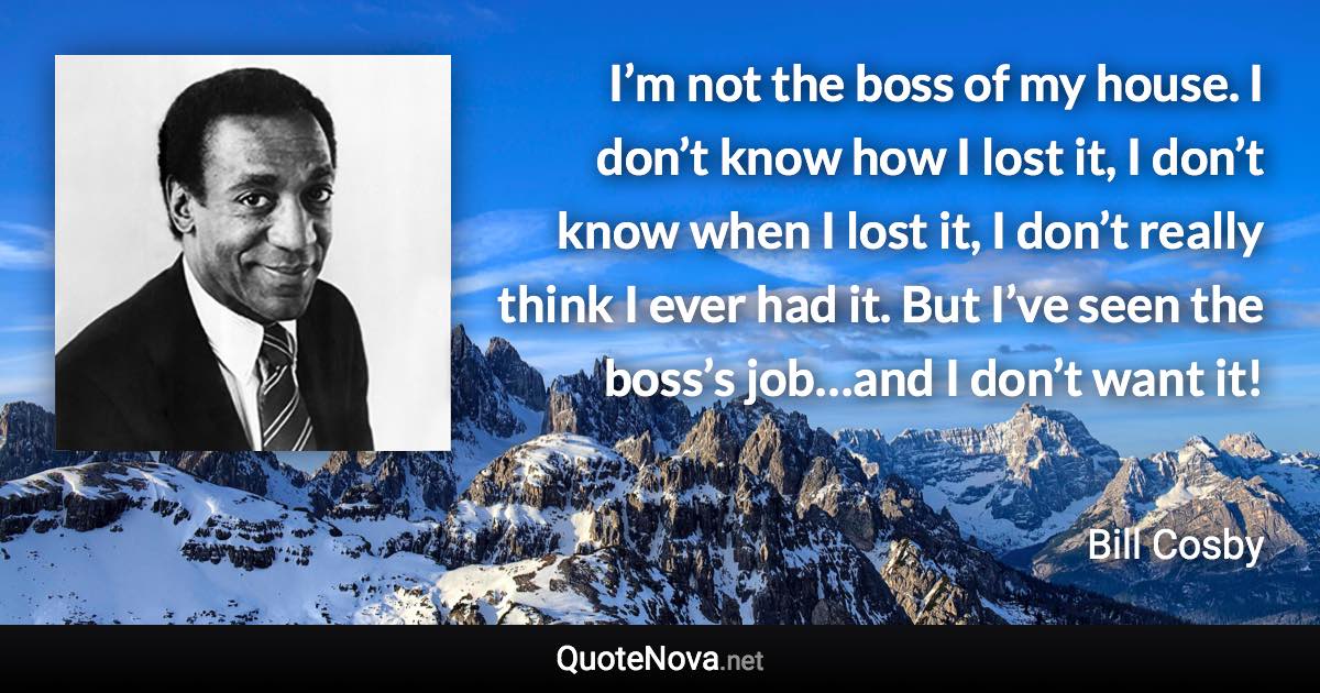 I’m not the boss of my house. I don’t know how I lost it, I don’t know when I lost it, I don’t really think I ever had it. But I’ve seen the boss’s job…and I don’t want it! - Bill Cosby quote