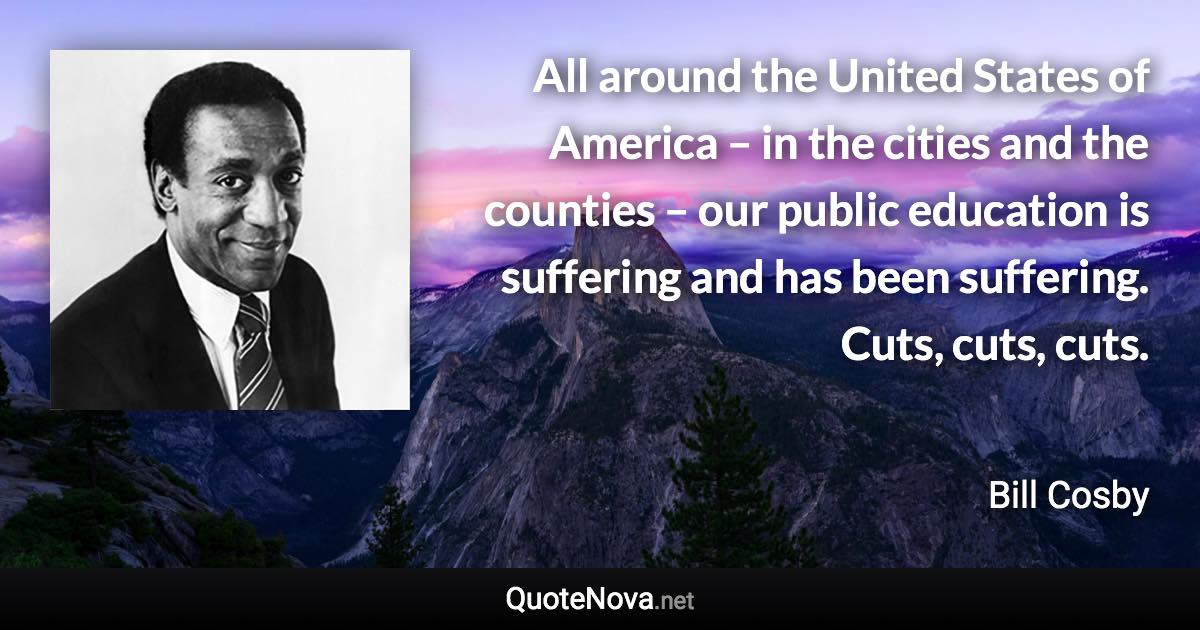 All around the United States of America – in the cities and the counties – our public education is suffering and has been suffering. Cuts, cuts, cuts. - Bill Cosby quote