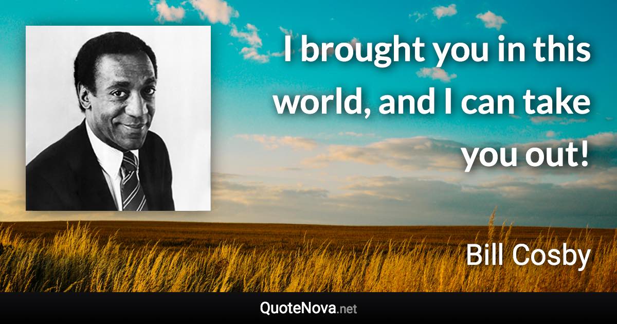 I brought you in this world, and I can take you out! - Bill Cosby quote