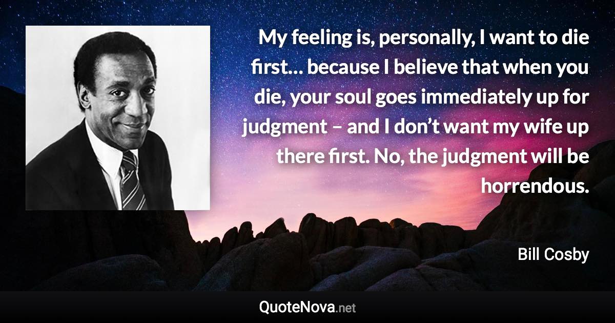 My feeling is, personally, I want to die first… because I believe that when you die, your soul goes immediately up for judgment – and I don’t want my wife up there first. No, the judgment will be horrendous. - Bill Cosby quote