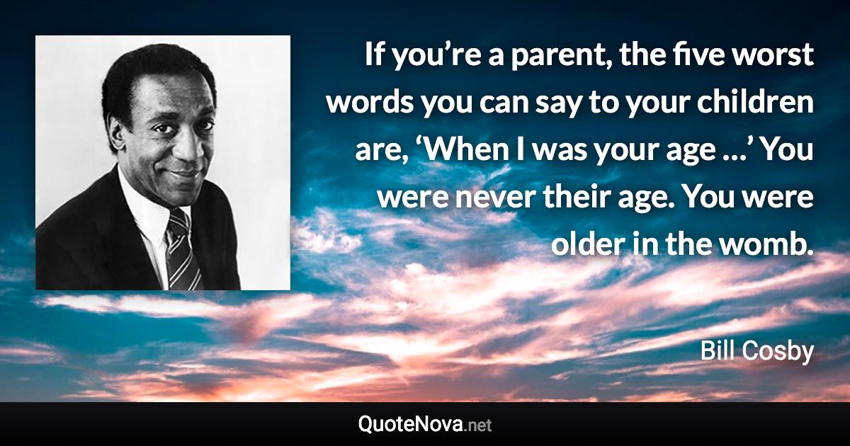 If you’re a parent, the five worst words you can say to your children are, ‘When I was your age …’ You were never their age. You were older in the womb. - Bill Cosby quote