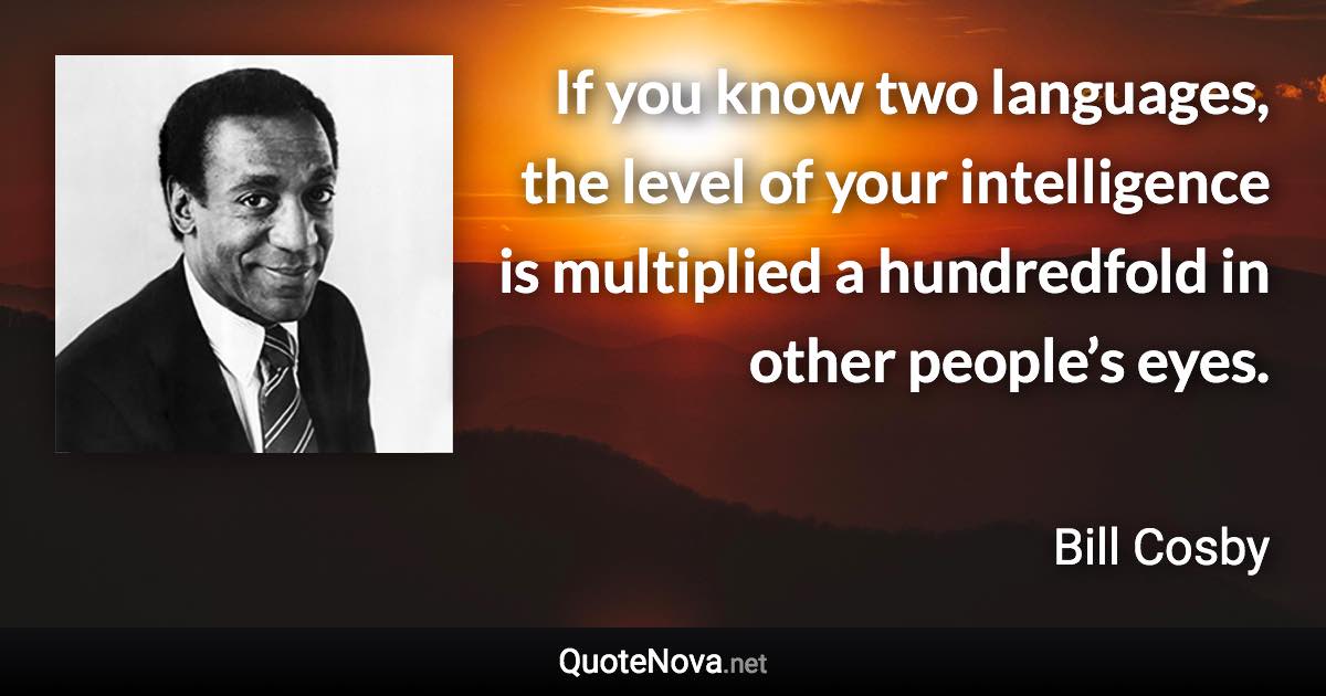 If you know two languages, the level of your intelligence is multiplied a hundredfold in other people’s eyes. - Bill Cosby quote