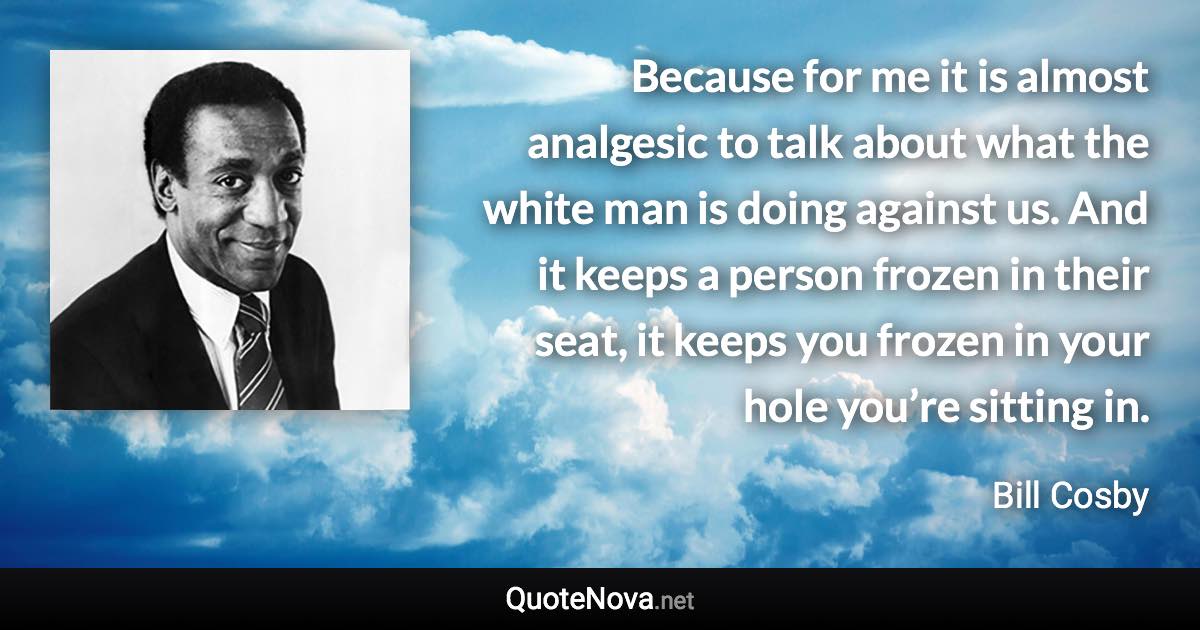 Because for me it is almost analgesic to talk about what the white man is doing against us. And it keeps a person frozen in their seat, it keeps you frozen in your hole you’re sitting in. - Bill Cosby quote