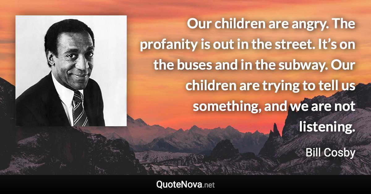 Our children are angry. The profanity is out in the street. It’s on the buses and in the subway. Our children are trying to tell us something, and we are not listening. - Bill Cosby quote