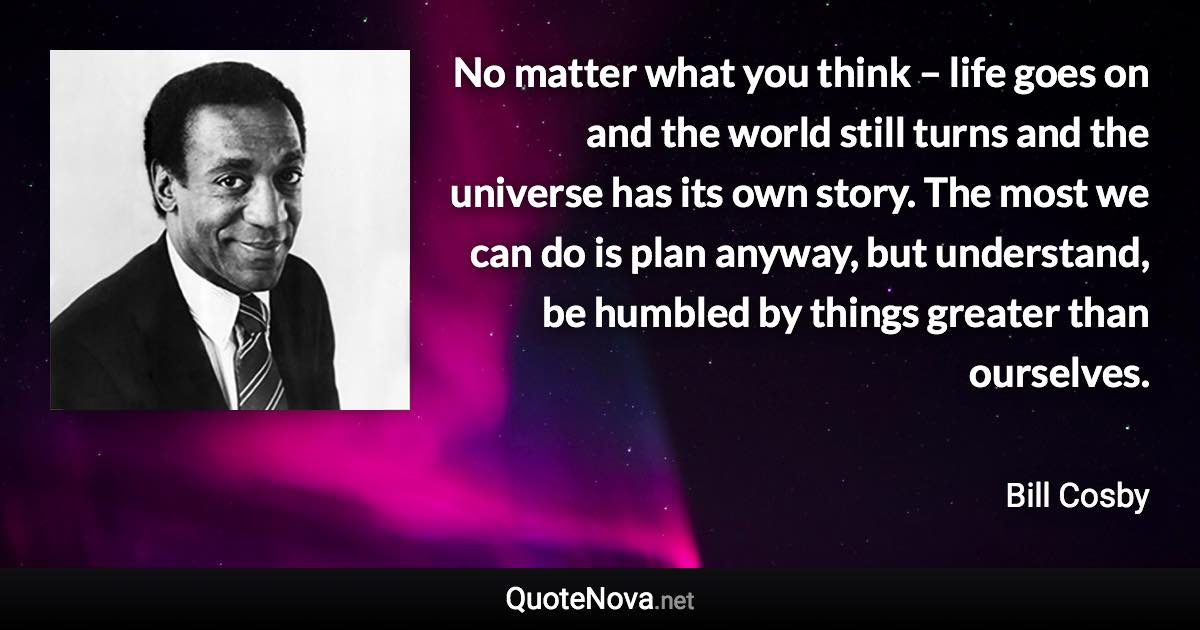 No matter what you think – life goes on and the world still turns and the universe has its own story. The most we can do is plan anyway, but understand, be humbled by things greater than ourselves. - Bill Cosby quote