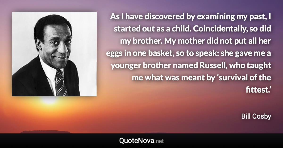 As I have discovered by examining my past, I started out as a child. Coincidentally, so did my brother. My mother did not put all her eggs in one basket, so to speak: she gave me a younger brother named Russell, who taught me what was meant by ‘survival of the fittest.’ - Bill Cosby quote