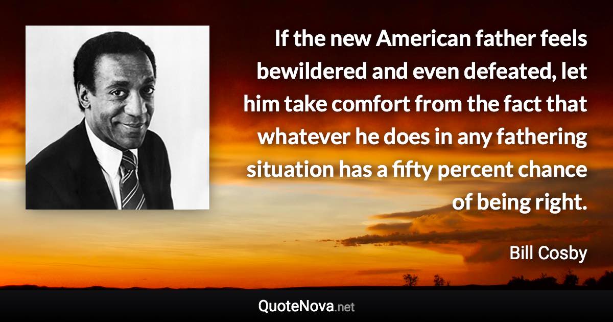 If the new American father feels bewildered and even defeated, let him take comfort from the fact that whatever he does in any fathering situation has a fifty percent chance of being right. - Bill Cosby quote