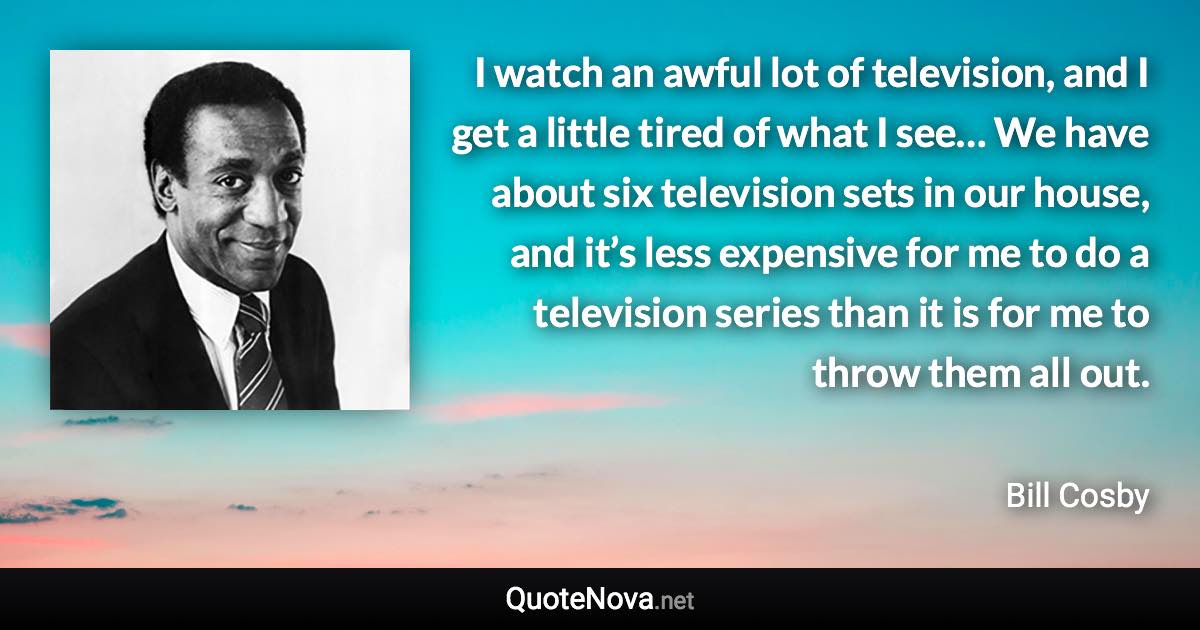 I watch an awful lot of television, and I get a little tired of what I see… We have about six television sets in our house, and it’s less expensive for me to do a television series than it is for me to throw them all out. - Bill Cosby quote