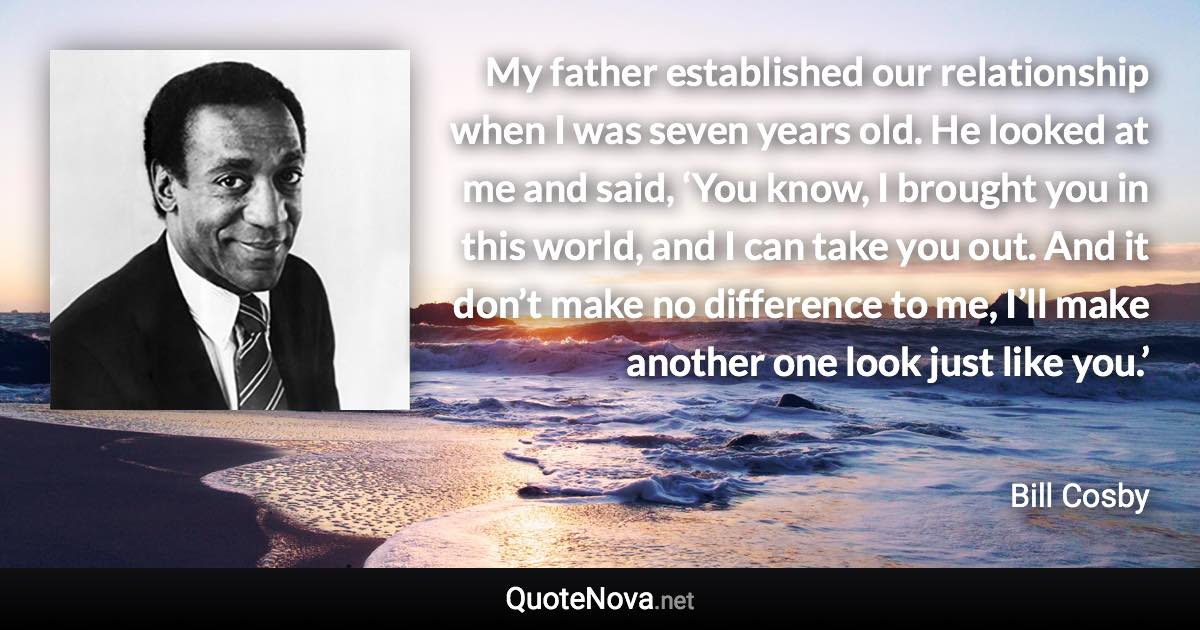 My father established our relationship when I was seven years old. He looked at me and said, ‘You know, I brought you in this world, and I can take you out. And it don’t make no difference to me, I’ll make another one look just like you.’ - Bill Cosby quote