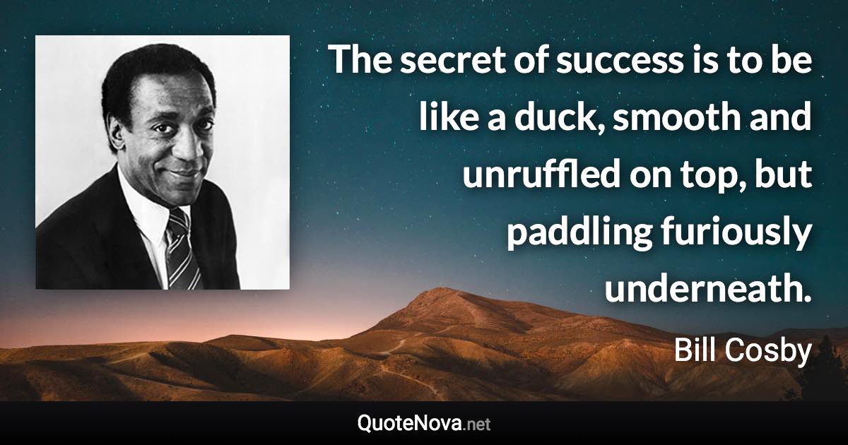 The secret of success is to be like a duck, smooth and unruffled on top, but paddling furiously underneath. - Bill Cosby quote