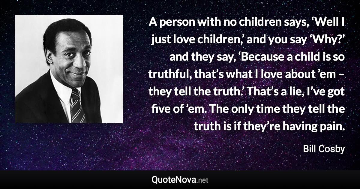 A person with no children says, ‘Well I just love children,’ and you say ‘Why?’ and they say, ‘Because a child is so truthful, that’s what I love about ’em – they tell the truth.’ That’s a lie, I’ve got five of ’em. The only time they tell the truth is if they’re having pain. - Bill Cosby quote