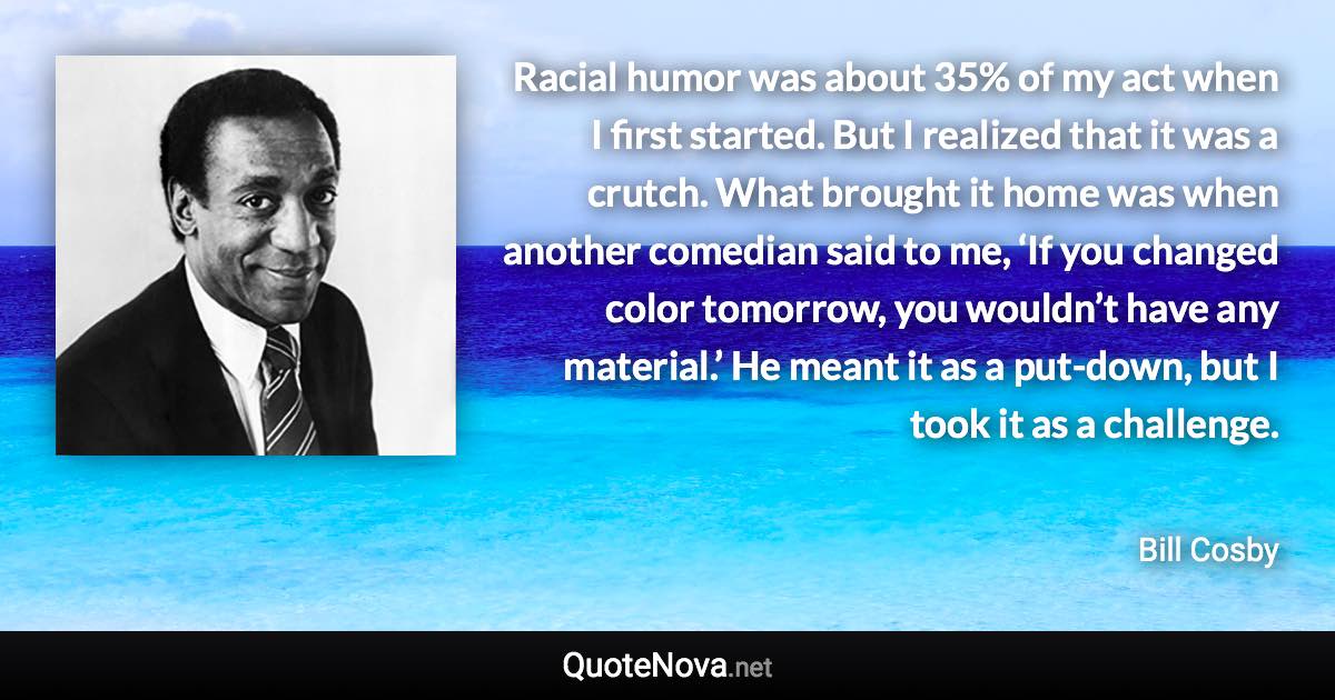 Racial humor was about 35% of my act when I first started. But I realized that it was a crutch. What brought it home was when another comedian said to me, ‘If you changed color tomorrow, you wouldn’t have any material.’ He meant it as a put-down, but I took it as a challenge. - Bill Cosby quote