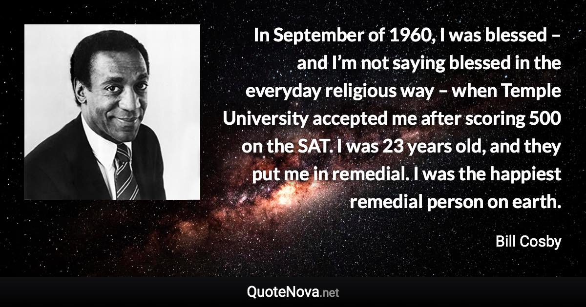 In September of 1960, I was blessed – and I’m not saying blessed in the everyday religious way – when Temple University accepted me after scoring 500 on the SAT. I was 23 years old, and they put me in remedial. I was the happiest remedial person on earth. - Bill Cosby quote