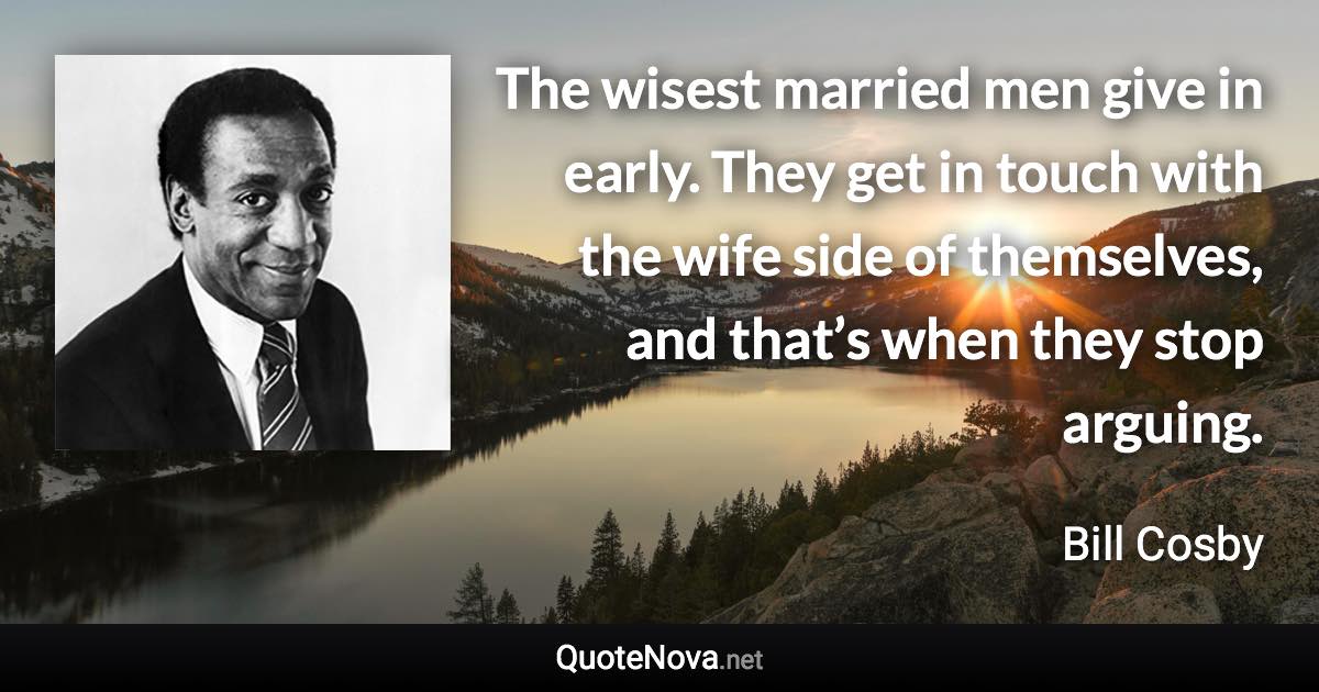 The wisest married men give in early. They get in touch with the wife side of themselves, and that’s when they stop arguing. - Bill Cosby quote