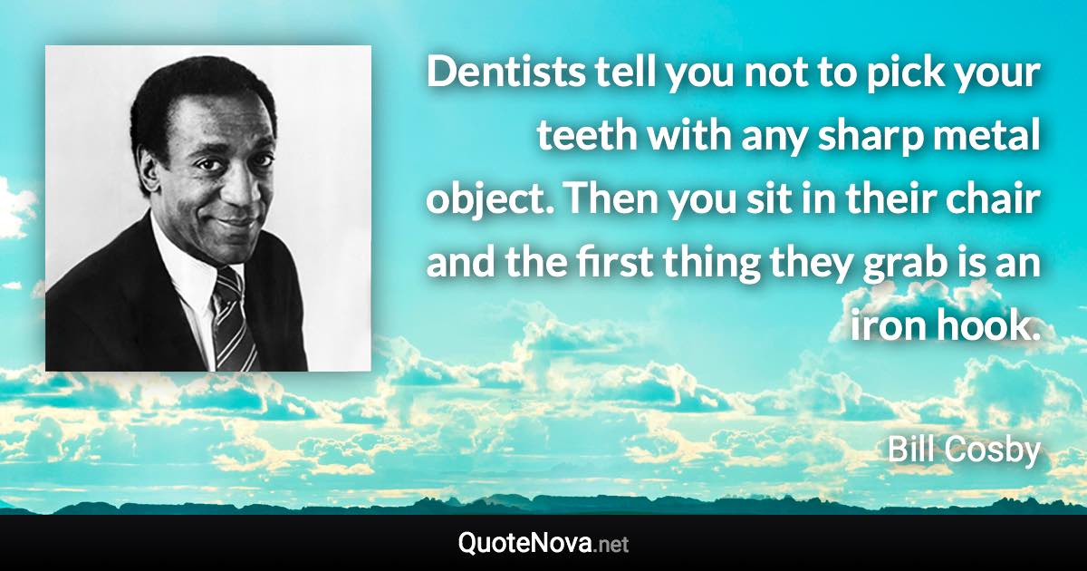 Dentists tell you not to pick your teeth with any sharp metal object. Then you sit in their chair and the first thing they grab is an iron hook. - Bill Cosby quote