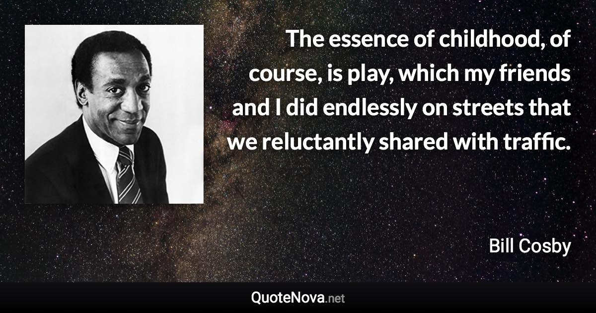 The essence of childhood, of course, is play, which my friends and I did endlessly on streets that we reluctantly shared with traffic. - Bill Cosby quote