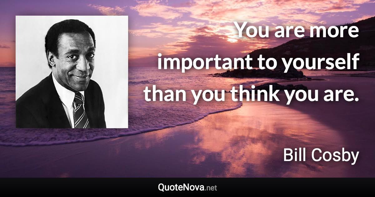 You are more important to yourself than you think you are. - Bill Cosby quote