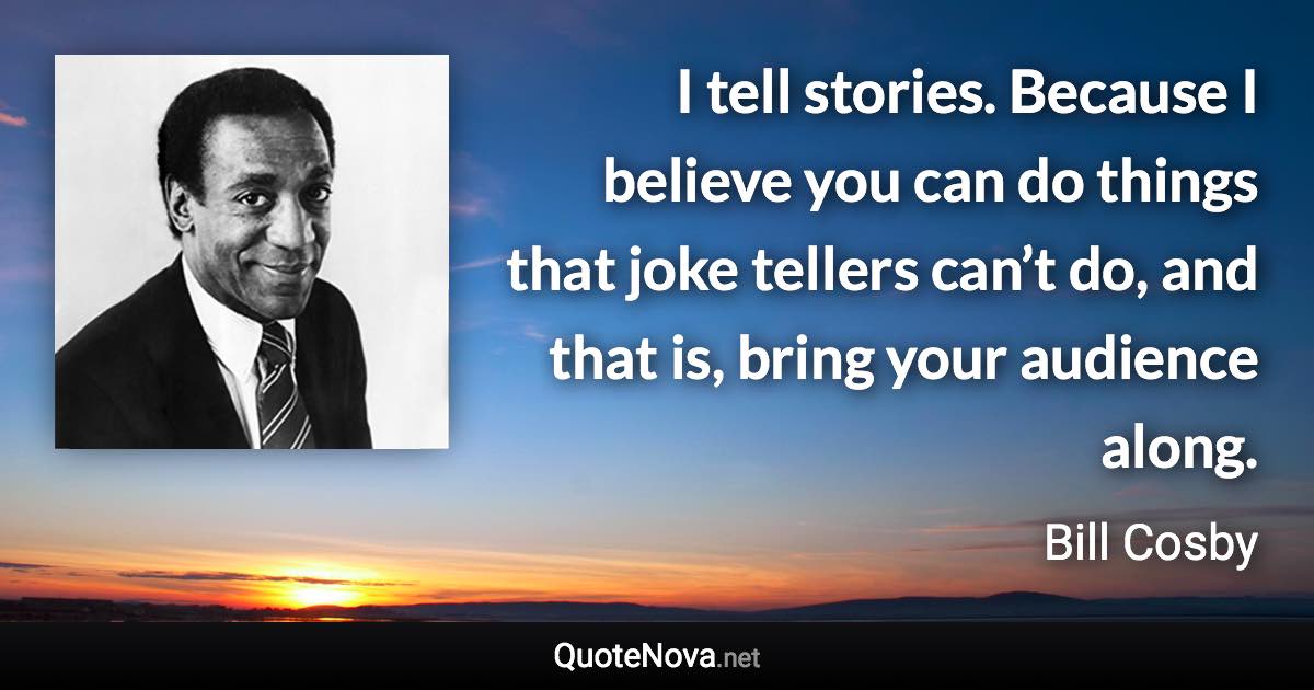 I tell stories. Because I believe you can do things that joke tellers can’t do, and that is, bring your audience along. - Bill Cosby quote