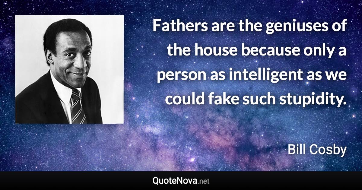 Fathers are the geniuses of the house because only a person as intelligent as we could fake such stupidity. - Bill Cosby quote