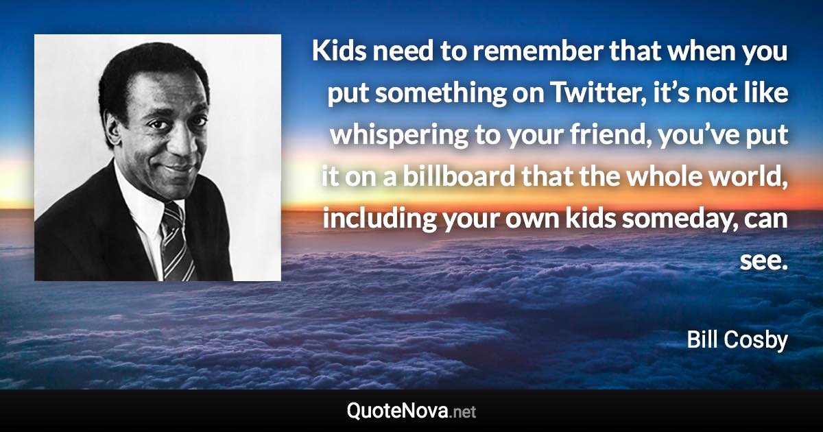 Kids need to remember that when you put something on Twitter, it’s not like whispering to your friend, you’ve put it on a billboard that the whole world, including your own kids someday, can see. - Bill Cosby quote