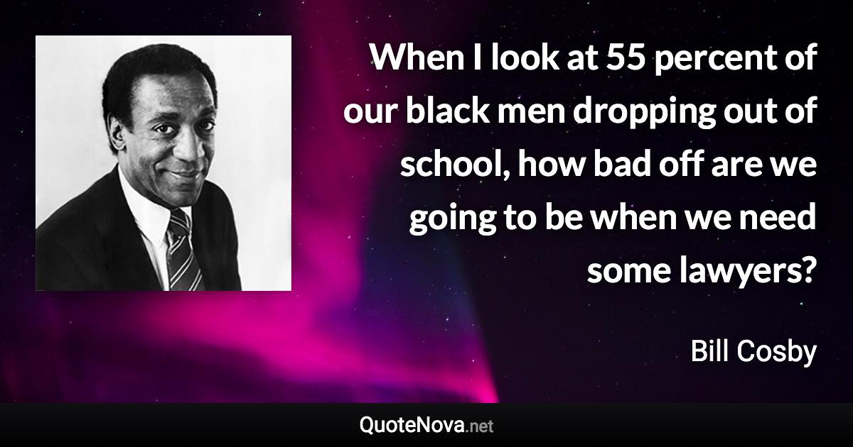 When I look at 55 percent of our black men dropping out of school, how bad off are we going to be when we need some lawyers? - Bill Cosby quote