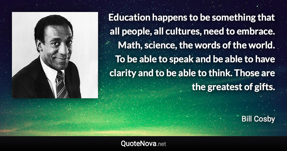 Education happens to be something that all people, all cultures, need to embrace. Math, science, the words of the world. To be able to speak and be able to have clarity and to be able to think. Those are the greatest of gifts. - Bill Cosby quote