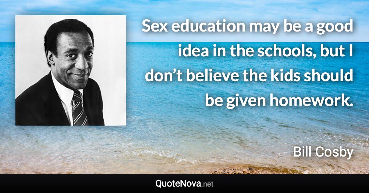 Sex education may be a good idea in the schools, but I don’t believe the kids should be given homework. - Bill Cosby quote