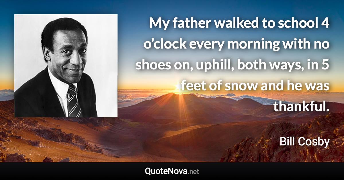 My father walked to school 4 o’clock every morning with no shoes on, uphill, both ways, in 5 feet of snow and he was thankful. - Bill Cosby quote