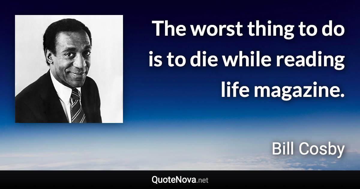 The worst thing to do is to die while reading life magazine. - Bill Cosby quote