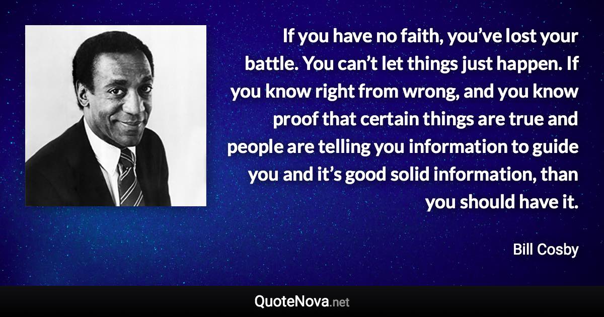 If you have no faith, you’ve lost your battle. You can’t let things just happen. If you know right from wrong, and you know proof that certain things are true and people are telling you information to guide you and it’s good solid information, than you should have it. - Bill Cosby quote