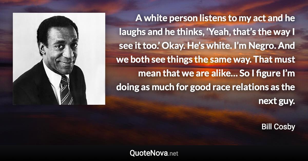 A white person listens to my act and he laughs and he thinks, ‘Yeah, that’s the way I see it too.’ Okay. He’s white. I’m Negro. And we both see things the same way. That must mean that we are alike… So I figure I’m doing as much for good race relations as the next guy. - Bill Cosby quote