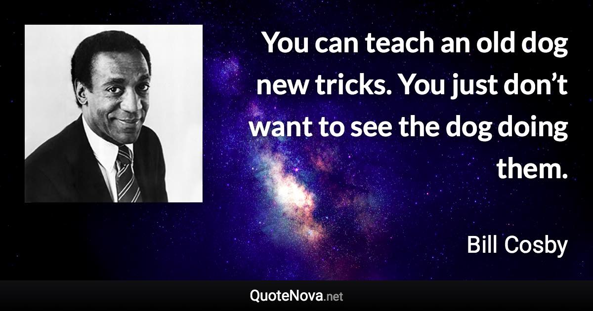 You can teach an old dog new tricks. You just don’t want to see the dog doing them. - Bill Cosby quote