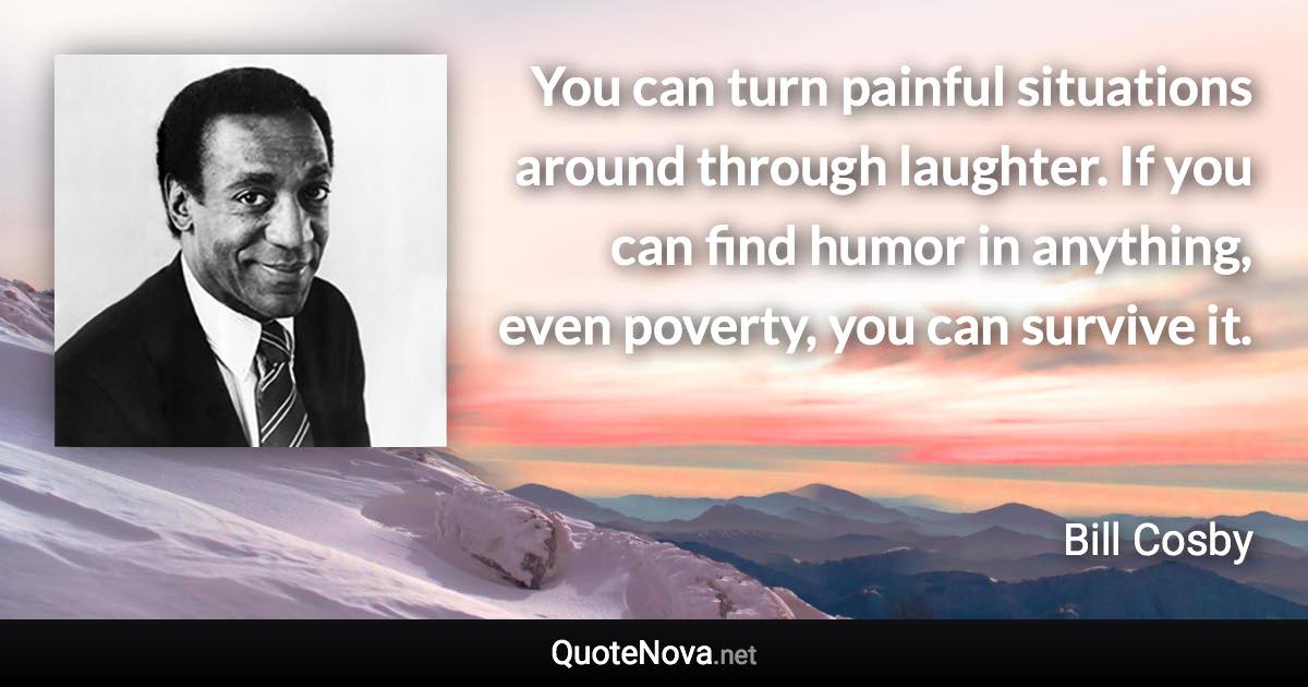 You can turn painful situations around through laughter. If you can find humor in anything, even poverty, you can survive it. - Bill Cosby quote