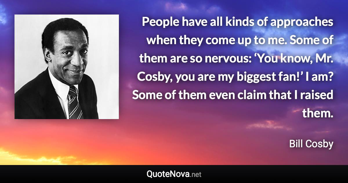 People have all kinds of approaches when they come up to me. Some of them are so nervous: ‘You know, Mr. Cosby, you are my biggest fan!’ I am? Some of them even claim that I raised them. - Bill Cosby quote