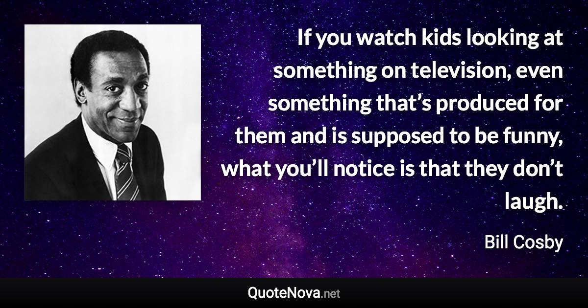 If you watch kids looking at something on television, even something that’s produced for them and is supposed to be funny, what you’ll notice is that they don’t laugh. - Bill Cosby quote