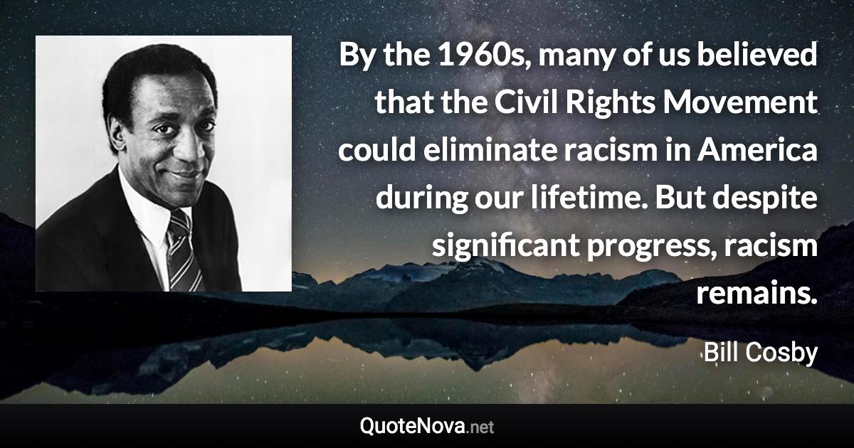 By the 1960s, many of us believed that the Civil Rights Movement could eliminate racism in America during our lifetime. But despite significant progress, racism remains. - Bill Cosby quote