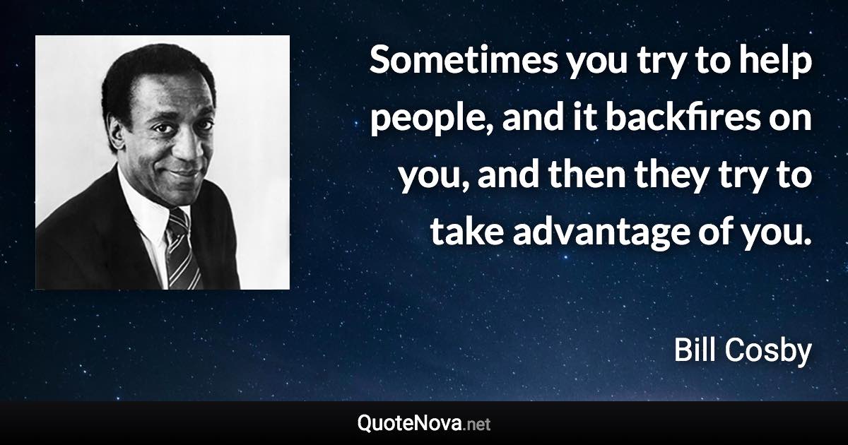 Sometimes you try to help people, and it backfires on you, and then they try to take advantage of you. - Bill Cosby quote