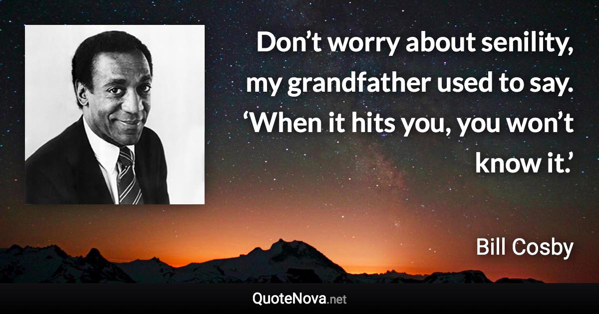 Don’t worry about senility, my grandfather used to say. ‘When it hits you, you won’t know it.’ - Bill Cosby quote
