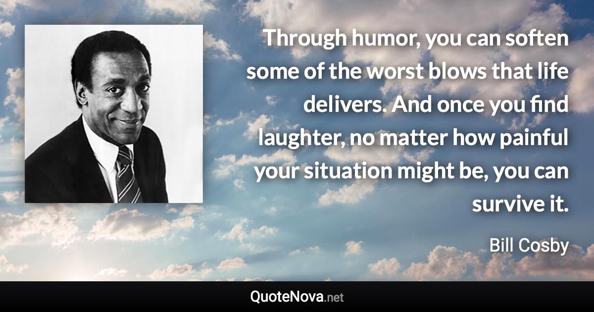 Through humor, you can soften some of the worst blows that life delivers. And once you find laughter, no matter how painful your situation might be, you can survive it. - Bill Cosby quote