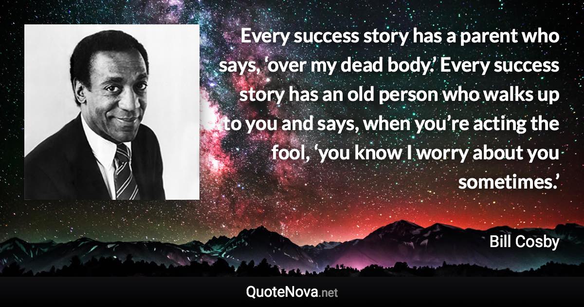 Every success story has a parent who says, ‘over my dead body.’ Every success story has an old person who walks up to you and says, when you’re acting the fool, ‘you know I worry about you sometimes.’ - Bill Cosby quote