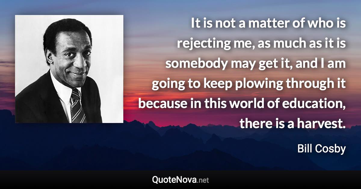 It is not a matter of who is rejecting me, as much as it is somebody may get it, and I am going to keep plowing through it because in this world of education, there is a harvest. - Bill Cosby quote