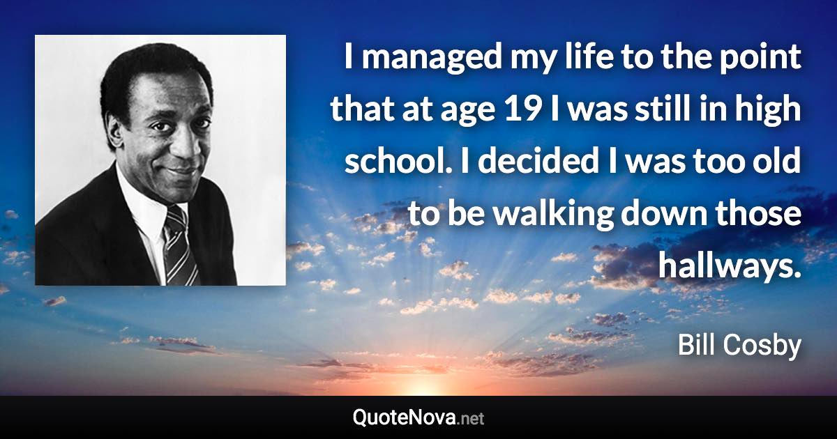 I managed my life to the point that at age 19 I was still in high school. I decided I was too old to be walking down those hallways. - Bill Cosby quote