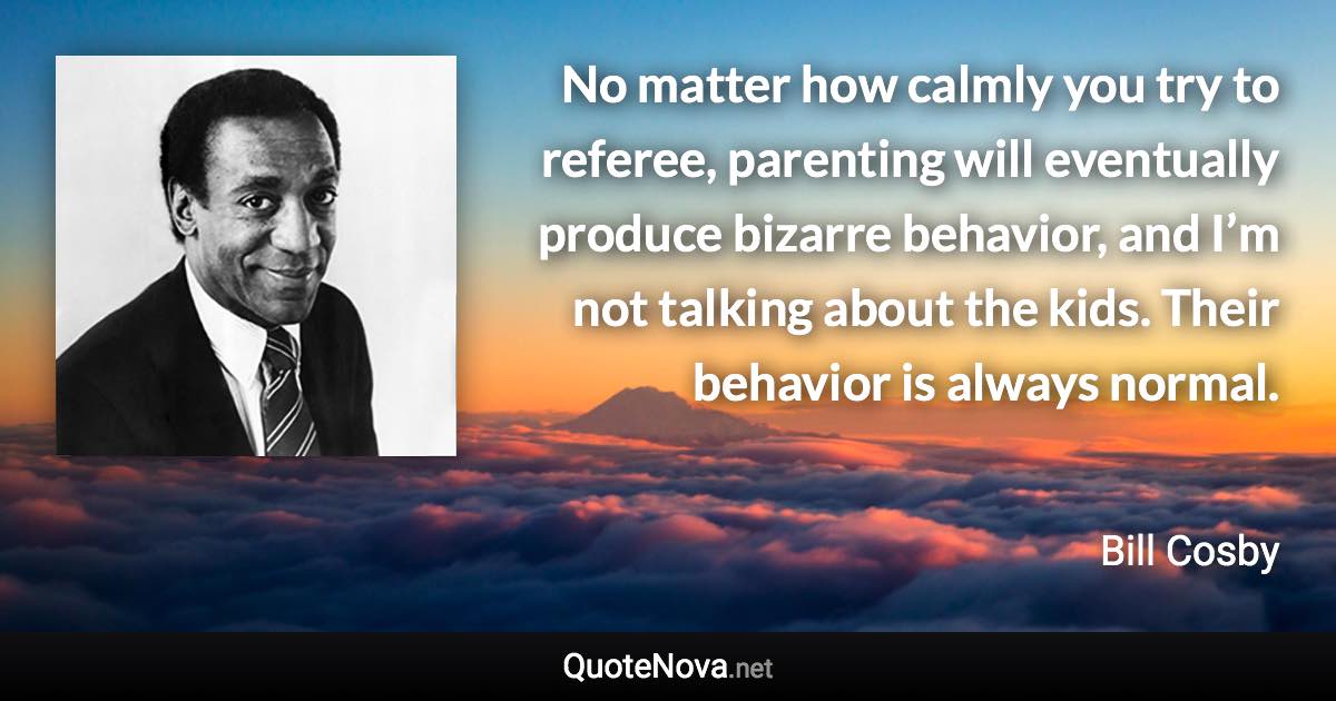 No matter how calmly you try to referee, parenting will eventually produce bizarre behavior, and I’m not talking about the kids. Their behavior is always normal. - Bill Cosby quote