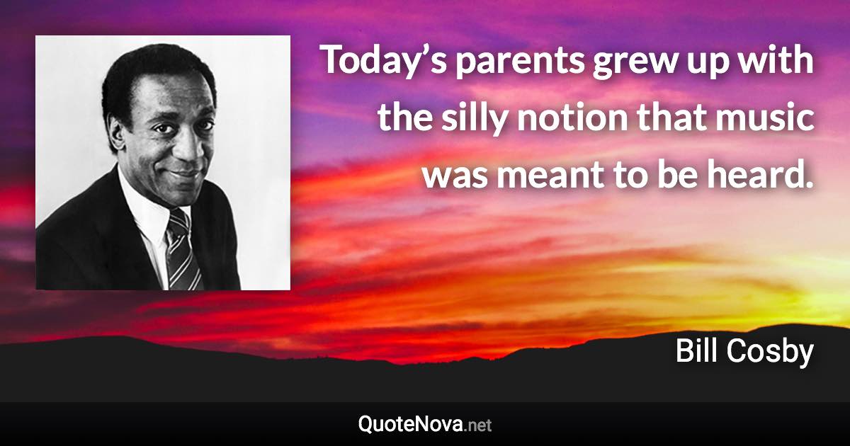 Today’s parents grew up with the silly notion that music was meant to be heard. - Bill Cosby quote