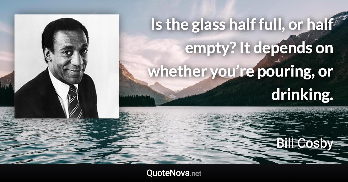 Is the glass half full, or half empty? It depends on whether you’re pouring, or drinking. - Bill Cosby quote